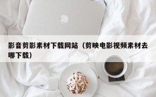 荣成影音剪影素材下载网站（剪映电影视频素材去哪下载）